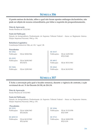204
SÚMULA 356
O ponto omisso da decisão, sôbre o qual não foram opostos embargos declaratórios, não
pode ser objeto de recurso extraordinário, por faltar o requisito do prequestionamento.
Data de Aprovação
Sessão Plenária de 13/12/1963
Fonte de Publicação
Súmula da Jurisprudência Predominante do Supremo Tribunal Federal - Anexo ao Regimento Interno.
Edição: Imprensa Nacional, 1964, p. 154.
Referência Legislativa
Constituição Federal de 1946, art. 101, "caput", III.
Precedentes
RE 53962
Publicação: DJ de 30/04/1964
RE 47055
Publicações: DJ de 26/09/1963
RTJ 30/72
RE 53484
Publicação: DJ de 12/09/1963
RE 50157
Publicações: DJ de 16/05/1963
RTJ 27/483
RE 48815
Publicação: DJ de 30/11/1961
RE 42662
Publicação: DJ de 26/10/1961
SÚMULA 357
É lícita a convenção pela qual o locador renuncia, durante a vigência do contrato, à ação
revisional do art. 31 do Decreto 24.150, de 20.4.34.
Data de Aprovação
Sessão Plenária de 13/12/1963
Fonte de Publicação
Súmula da Jurisprudência Predominante do Supremo Tribunal Federal - Anexo ao Regimento Interno.
Edição: Imprensa Nacional, 1964, p. 155.
Precedentes
RE 52555
Publicações: DJ de 14/06/1963
RTJ 28/236
RE 48929 EI
Publicações: DJ de 06/12/1962
RTJ 24/530
RE 34546
Publicações: DJ de 31/12/1958
RTJ 7/699
RE 37313
Publicações: DJ de 24/04/1958
RTJ 5/159
 