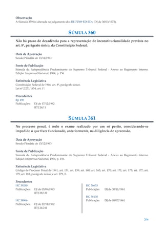 206
Observação
A Súmula 359 foi alterada no julgamento dos RE 72509 ED-EDv (DJ de 30/03/1973).
SÚMULA 360
Não há prazo de decadência para a representação de inconstitucionalidade prevista no
art. 8º, parágrafo único, da Constituição Federal.
Data de Aprovação
Sessão Plenária de 13/12/1963
Fonte de Publicação
Súmula da Jurisprudência Predominante do Supremo Tribunal Federal - Anexo ao Regimento Interno.
Edição: Imprensa Nacional, 1964, p. 156.
Referência Legislativa
Constituição Federal de 1946, art. 8º, parágrafo único.
Lei nº 2.271/1954, art. 1º.
Precedentes
Rp 490
Publicações: DJ de 17/12/1962
RTJ 26/11
SÚMULA 361
No processo penal, é nulo o exame realizado por um só perito, considerando-se
impedido o que tiver funcionado, anteriormente, na diligência de apreensão.
Data de Aprovação
Sessão Plenária de 13/12/1963
Fonte de Publicação
Súmula da Jurisprudência Predominante do Supremo Tribunal Federal - Anexo ao Regimento Interno.
Edição: Imprensa Nacional, 1964, p. 156.
Referência Legislativa
Código de Processo Penal de 1941, art. 151; art. 159; art. 160; art. 165; art. 170; art. 171; art. 173; art. 177; art.
179; art. 181, parágrafo único; e art. 279, II.
Precedentes
HC 39290
Publicações: DJ de 05/06/1963
RTJ 28/122
HC 38966
Publicações: DJ de 22/11/1962
RTJ 24/211
HC 38633
Publicação: DJ de 30/11/1961
HC 38130
Publicação: DJ de 08/07/1961
 