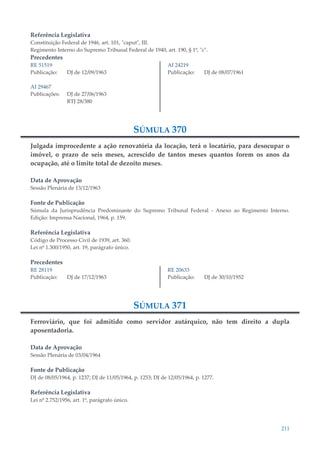 211
Referência Legislativa
Constituição Federal de 1946, art. 101, "caput", III.
Regimento Interno do Supremo Tribunal Federal de 1940, art. 190, § 1º, "c".
Precedentes
RE 51519
Publicação: DJ de 12/09/1963
AI 29467
Publicações: DJ de 27/06/1963
RTJ 28/380
AI 24219
Publicação: DJ de 08/07/1961
SÚMULA 370
Julgada improcedente a ação renovatória da locação, terá o locatário, para desocupar o
imóvel, o prazo de seis meses, acrescido de tantos meses quantos forem os anos da
ocupação, até o limite total de dezoito meses.
Data de Aprovação
Sessão Plenária de 13/12/1963
Fonte de Publicação
Súmula da Jurisprudência Predominante do Supremo Tribunal Federal - Anexo ao Regimento Interno.
Edição: Imprensa Nacional, 1964, p. 159.
Referência Legislativa
Código de Processo Civil de 1939, art. 360.
Lei nº 1.300/1950, art. 19, parágrafo único.
Precedentes
RE 28119
Publicação: DJ de 17/12/1963
RE 20633
Publicação: DJ de 30/10/1952
SÚMULA 371
Ferroviário, que foi admitido como servidor autárquico, não tem direito a dupla
aposentadoria.
Data de Aprovação
Sessão Plenária de 03/04/1964
Fonte de Publicação
DJ de 08/05/1964, p. 1237; DJ de 11/05/1964, p. 1253; DJ de 12/05/1964, p. 1277.
Referência Legislativa
Lei nº 2.752/1956, art. 1º, parágrafo único.
 