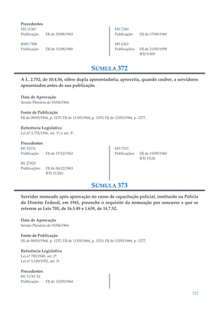 212
Precedentes
MS 11367
Publicação: DJ de 29/08/1963
RMS 7508
Publicação: DJ de 31/08/1960
MS 7240
Publicação: DJ de 17/08/1960
MS 6363
Publicações: DJ de 21/05/1959
RTJ 9/305
SÚMULA 372
A L. 2.752, de 10.4.56, sôbre dupla aposentadoria, aproveita, quando couber, a servidores
aposentados antes de sua publicação.
Data de Aprovação
Sessão Plenária de 03/04/1964
Fonte de Publicação
DJ de 08/05/1964, p. 1237; DJ de 11/05/1964, p. 1253; DJ de 12/05/1964, p. 1277.
Referência Legislativa
Lei nº 2.752/1956, art. 1º; e art. 3º.
Precedentes
RE 52176
Publicação: DJ de 17/12/1963
RE 27925
Publicações: DJ de 06/12/1963
RTJ 31/265
MS 7333
Publicações: DJ de 13/09/1960
RTJ 15/26
SÚMULA 373
Servidor nomeado após aprovação no curso de capacitação policial, instituído na Polícia
do Distrito Federal, em 1941, preenche o requisito da nomeação por concurso a que se
referem as Leis 705, de 16.5.49 e 1.639, de 14.7.52.
Data de Aprovação
Sessão Plenária de 03/04/1964
Fonte de Publicação
DJ de 08/05/1964, p. 1237; DJ de 11/05/1964, p. 1253; DJ de 12/05/1964, p. 1277.
Referência Legislativa
Lei nº 705/1949, art. 2º.
Lei nº 1.639/1952, art. 3º.
Precedentes
RE 51787 EI
Publicação: DJ de 12/03/1964
 