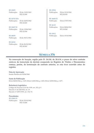 214
RE 49459
Publicações: DJ de 13/03/1963
RTJ 23/389
RE 46765 EDv
Publicações: DJ de 24/05/1962
RTJ 22/269
RE 28427 EI
Publicações: DJ de 12/04/1962
RTJ 22/184
RE 48839
Publicação: DJ de 30/11/1961
RE 46343
Publicações: DJ de 26/10/1961
RTJ 20/262
RE 47854
Publicações: DJ de 19/10/1961
RTJ 20/305
RE 44600 EI
Publicação: DJ de 27/07/1961
RE 46123
Publicações: DJ de 08/06/1961
RTJ 18/260
RE 43412
Publicação: DJ de 19/10/1960
SÚMULA 376
Na renovação de locação, regida pelo D. 24.150, de 20.4.34, o prazo do nôvo contrato
conta-se da transcrição da decisão exequenda no Registro de Títulos e Documentos;
começa, porém, da terminação do contrato anterior, se esta tiver ocorrido antes do
registro.
Data de Aprovação
Sessão Plenária de 03/04/1964
Fonte de Publicação
DJ de 08/05/1964, p. 1237; DJ de 11/05/1964, p. 1253; DJ de 12/05/1964, p. 1277.
Referência Legislativa
Código de Processo Civil de 1939, art. 355, § 1º.
Decreto nº 24.150/1934, art. 19.
Decreto nº 4.857/1939, art. 134, VI.
Precedentes
RE 43869 EI
Publicações: DJ de 29/10/1962
RTJ 15/204
 