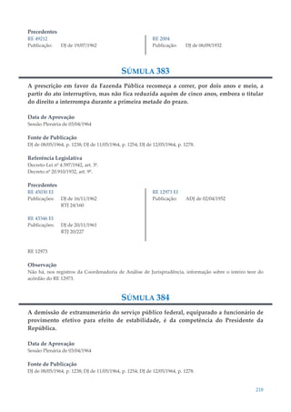 218
Precedentes
RE 49212
Publicação: DJ de 19/07/1962
RE 2004
Publicação: DJ de 06/09/1932
SÚMULA 383
A prescrição em favor da Fazenda Pública recomeça a correr, por dois anos e meio, a
partir do ato interruptivo, mas não fica reduzida aquém de cinco anos, embora o titular
do direito a interrompa durante a primeira metade do prazo.
Data de Aprovação
Sessão Plenária de 03/04/1964
Fonte de Publicação
DJ de 08/05/1964, p. 1238; DJ de 11/05/1964, p. 1254; DJ de 12/05/1964, p. 1278.
Referência Legislativa
Decreto-Lei nº 4.597/1942, art. 3º.
Decreto nº 20.910/1932, art. 9º.
Precedentes
RE 45030 EI
Publicações: DJ de 16/11/1962
RTJ 24/160
RE 43346 EI
Publicações: DJ de 20/11/1961
RTJ 20/227
RE 12973 EI
Publicação: ADJ de 02/04/1952
RE 12973
Observação
Não há, nos registros da Coordenadoria de Análise de Jurisprudência, informação sobre o inteiro teor do
acórdão do RE 12973.
SÚMULA 384
A demissão de extranumerário do serviço público federal, equiparado a funcionário de
provimento efetivo para efeito de estabilidade, é da competência do Presidente da
República.
Data de Aprovação
Sessão Plenária de 03/04/1964
Fonte de Publicação
DJ de 08/05/1964, p. 1238; DJ de 11/05/1964, p. 1254; DJ de 12/05/1964, p. 1278.
 