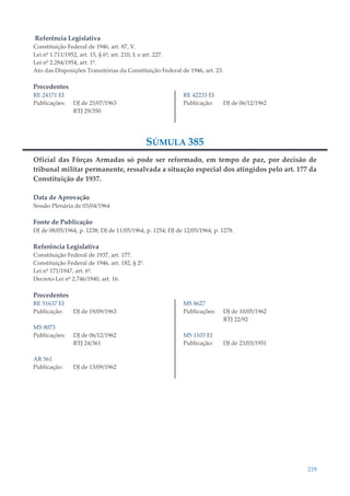 219
Referência Legislativa
Constituição Federal de 1946, art. 87, V.
Lei nº 1.711/1952, art. 15, § 6º; art. 210, I; e art. 227.
Lei nº 2.284/1954, art. 1º.
Ato das Disposições Transitórias da Constituição Federal de 1946, art. 23.
Precedentes
RE 24171 EI
Publicações: DJ de 25/07/1963
RTJ 29/350
RE 42233 EI
Publicação: DJ de 06/12/1962
SÚMULA 385
Oficial das Fôrças Armadas só pode ser reformado, em tempo de paz, por decisão de
tribunal militar permanente, ressalvada a situação especial dos atingidos pelo art. 177 da
Constituição de 1937.
Data de Aprovação
Sessão Plenária de 03/04/1964
Fonte de Publicação
DJ de 08/05/1964, p. 1238; DJ de 11/05/1964, p. 1254; DJ de 12/05/1964, p. 1278.
Referência Legislativa
Constituição Federal de 1937, art. 177.
Constituição Federal de 1946, art. 182, § 2º.
Lei nº 171/1947, art. 6º.
Decreto-Lei nº 2.746/1940, art. 16.
Precedentes
RE 51637 EI
Publicação: DJ de 19/09/1963
MS 8073
Publicações: DJ de 06/12/1962
RTJ 24/361
AR 561
Publicação: DJ de 13/09/1962
MS 8627
Publicações: DJ de 10/05/1962
RTJ 22/92
MS 1103 EI
Publicação: DJ de 23/03/1951
 