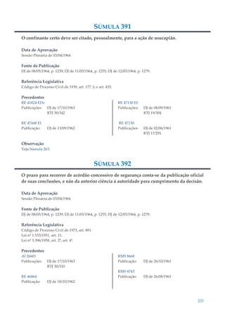 223
SÚMULA 391
O confinante certo deve ser citado, pessoalmente, para a ação de usucapião.
Data de Aprovação
Sessão Plenária de 03/04/1964
Fonte de Publicação
DJ de 08/05/1964, p. 1239; DJ de 11/05/1964, p. 1255; DJ de 12/05/1964, p. 1279.
Referência Legislativa
Código de Processo Civil de 1939, art. 177, I; e art. 455.
Precedentes
RE 41824 EDv
Publicações: DJ de 17/10/1963
RTJ 30/342
RE 47448 EI
Publicação: DJ de 13/09/1962
RE 47130 EI
Publicações: DJ de 08/09/1961
RTJ 19/304
RE 47130
Publicações: DJ de 02/06/1961
RTJ 17/291
Observação
Veja Súmula 263.
SÚMULA 392
O prazo para recorrer de acórdão concessivo de segurança conta-se da publicação oficial
de suas conclusões, e não da anterior ciência à autoridade para cumprimento da decisão.
Data de Aprovação
Sessão Plenária de 03/04/1964
Fonte de Publicação
DJ de 08/05/1964, p. 1239; DJ de 11/05/1964, p. 1255; DJ de 12/05/1964, p. 1279.
Referência Legislativa
Código de Processo Civil de 1973, art. 881.
Lei nº 1.533/1951, art. 11.
Lei nº 3.396/1958, art. 2º, art. 4º.
Precedentes
AI 26601
Publicações: DJ de 17/10/1963
RTJ 30/310
RE 46864
Publicação: DJ de 18/10/1962
RMS 8668
Publicação: DJ de 26/10/1961
RMS 8743
Publicação: DJ de 26/08/1961
 