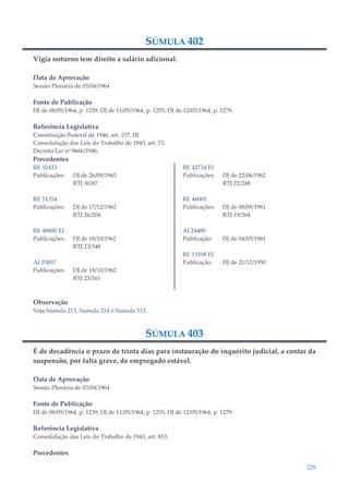 229
SÚMULA 402
Vigia noturno tem direito a salário adicional.
Data de Aprovação
Sessão Plenária de 03/04/1964
Fonte de Publicação
DJ de 08/05/1964, p. 1239; DJ de 11/05/1964, p. 1255; DJ de 12/05/1964, p. 1279.
Referência Legislativa
Constituição Federal de 1946, art. 157, III.
Consolidação das Leis do Trabalho de 1943, art. 73.
Decreto-Lei nº 9666/1946.
Precedentes
RE 52433
Publicações: DJ de 26/09/1963
RTJ 30/87
RE 51354
Publicações: DJ de 17/12/1962
RTJ 26/204
RE 48800 EI
Publicações: DJ de 18/10/1962
RTJ 23/348
AI 25857
Publicações: DJ de 18/10/1962
RTJ 23/161
RE 42734 EI
Publicações: DJ de 22/06/1962
RTJ 22/248
RE 46065
Publicações: DJ de 08/09/1961
RTJ 19/264
AI 24480
Publicação: DJ de 04/05/1961
RE 13108 EI
Publicação: DJ de 21/12/1950
Observação
Veja Súmula 213, Súmula 214 e Súmula 313.
SÚMULA 403
É de decadência o prazo de trinta dias para instauração do inquérito judicial, a contar da
suspensão, por falta grave, de empregado estável.
Data de Aprovação
Sessão Plenária de 03/04/1964
Fonte de Publicação
DJ de 08/05/1964, p. 1239; DJ de 11/05/1964, p. 1255; DJ de 12/05/1964, p. 1279.
Referência Legislativa
Consolidação das Leis do Trabalho de 1943, art. 853.
Precedentes
 