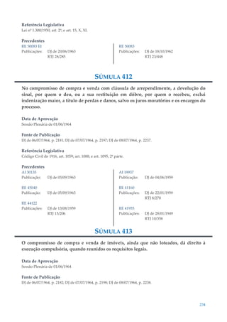234
Referência Legislativa
Lei nº 1.300/1950, art. 2º; e art. 15, X, XI.
Precedentes
RE 50083 EI
Publicações: DJ de 20/06/1963
RTJ 28/285
RE 50083
Publicações: DJ de 18/10/1962
RTJ 23/448
SÚMULA 412
No compromisso de compra e venda com cláusula de arrependimento, a devolução do
sinal, por quem o deu, ou a sua restituição em dôbro, por quem o recebeu, exclui
indenização maior, a título de perdas e danos, salvo os juros moratórios e os encargos do
processo.
Data de Aprovação
Sessão Plenária de 01/06/1964
Fonte de Publicação
DJ de 06/07/1964, p. 2181; DJ de 07/07/1964, p. 2197; DJ de 08/07/1964, p. 2237.
Referência Legislativa
Código Civil de 1916, art. 1059; art. 1088; e art. 1095, 2ª parte.
Precedentes
AI 30135
Publicação: DJ de 05/09/1963
RE 45040
Publicação: DJ de 05/09/1963
RE 44122
Publicações: DJ de 13/08/1959
RTJ 15/206
AI 19937
Publicação: DJ de 04/06/1959
RE 41160
Publicações: DJ de 22/01/1959
RTJ 8/270
RE 41955
Publicações: DJ de 28/01/1949
RTJ 10/358
SÚMULA 413
O compromisso de compra e venda de imóveis, ainda que não loteados, dá direito à
execução compulsória, quando reunidos os requisitos legais.
Data de Aprovação
Sessão Plenária de 01/06/1964
Fonte de Publicação
DJ de 06/07/1964, p. 2182; DJ de 07/07/1964, p. 2198; DJ de 08/07/1964, p. 2238.
 