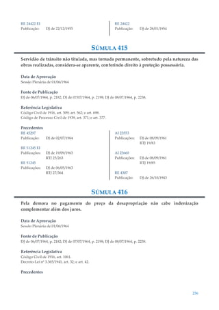 236
RE 24422 EI
Publicação: DJ de 22/12/1955
RE 24422
Publicação: DJ de 28/01/1954
SÚMULA 415
Servidão de trânsito não titulada, mas tornada permanente, sobretudo pela natureza das
obras realizadas, considera-se aparente, conferindo direito à proteção possessória.
Data de Aprovação
Sessão Plenária de 01/06/1964
Fonte de Publicação
DJ de 06/07/1964, p. 2182; DJ de 07/07/1964, p. 2198; DJ de 08/07/1964, p. 2238.
Referência Legislativa
Código Civil de 1916, art. 509; art. 562; e art. 698.
Código de Processo Civil de 1939, art. 371; e art. 377.
Precedentes
RE 45297
Publicação: DJ de 02/07/1964
RE 51245 EI
Publicações: DJ de 19/09/1963
RTJ 25/263
RE 51245
Publicações: DJ de 06/05/1963
RTJ 27/364
AI 23553
Publicações: DJ de 08/09/1961
RTJ 19/83
AI 23660
Publicações: DJ de 08/09/1961
RTJ 19/85
RE 4307
Publicação: DJ de 26/10/1943
SÚMULA 416
Pela demora no pagamento do preço da desapropriação não cabe indenização
complementar além dos juros.
Data de Aprovação
Sessão Plenária de 01/06/1964
Fonte de Publicação
DJ de 06/07/1964, p. 2182; DJ de 07/07/1964, p. 2198; DJ de 08/07/1964, p. 2238.
Referência Legislativa
Código Civil de 1916, art. 1061.
Decreto-Lei nº 3.365/1941, art. 32; e art. 42.
Precedentes
 
