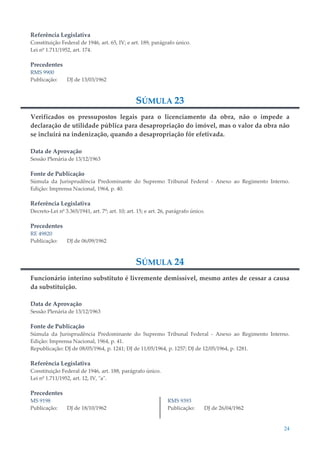24
Referência Legislativa
Constituição Federal de 1946, art. 65, IV; e art. 189, parágrafo único.
Lei nº 1.711/1952, art. 174.
Precedentes
RMS 9900
Publicação: DJ de 13/03/1962
SÚMULA 23
Verificados os pressupostos legais para o licenciamento da obra, não o impede a
declaração de utilidade pública para desapropriação do imóvel, mas o valor da obra não
se incluirá na indenização, quando a desapropriação fôr efetivada.
Data de Aprovação
Sessão Plenária de 13/12/1963
Fonte de Publicação
Súmula da Jurisprudência Predominante do Supremo Tribunal Federal - Anexo ao Regimento Interno.
Edição: Imprensa Nacional, 1964, p. 40.
Referência Legislativa
Decreto-Lei nº 3.365/1941, art. 7º; art. 10; art. 15; e art. 26, parágrafo único.
Precedentes
RE 49820
Publicação: DJ de 06/09/1962
SÚMULA 24
Funcionário interino substituto é livremente demissível, mesmo antes de cessar a causa
da substituição.
Data de Aprovação
Sessão Plenária de 13/12/1963
Fonte de Publicação
Súmula da Jurisprudência Predominante do Supremo Tribunal Federal - Anexo ao Regimento Interno.
Edição: Imprensa Nacional, 1964, p. 41.
Republicação: DJ de 08/05/1964, p. 1241; DJ de 11/05/1964, p. 1257; DJ de 12/05/1964, p. 1281.
Referência Legislativa
Constituição Federal de 1946, art. 188, parágrafo único.
Lei nº 1.711/1952, art. 12, IV, "a".
Precedentes
MS 9198
Publicação: DJ de 18/10/1962
RMS 9393
Publicação: DJ de 26/04/1962
 
