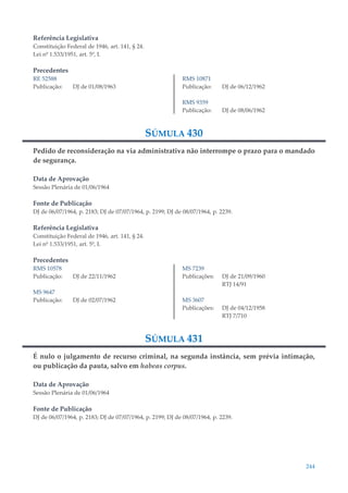 244
Referência Legislativa
Constituição Federal de 1946, art. 141, § 24.
Lei nº 1.533/1951, art. 5º, I.
Precedentes
RE 52588
Publicação: DJ de 01/08/1963
RMS 10871
Publicação: DJ de 06/12/1962
RMS 9359
Publicação: DJ de 08/06/1962
SÚMULA 430
Pedido de reconsideração na via administrativa não interrompe o prazo para o mandado
de segurança.
Data de Aprovação
Sessão Plenária de 01/06/1964
Fonte de Publicação
DJ de 06/07/1964, p. 2183; DJ de 07/07/1964, p. 2199; DJ de 08/07/1964, p. 2239.
Referência Legislativa
Constituição Federal de 1946, art. 141, § 24.
Lei nº 1.533/1951, art. 5º, I.
Precedentes
RMS 10578
Publicação: DJ de 22/11/1962
MS 9647
Publicação: DJ de 02/07/1962
MS 7239
Publicações: DJ de 21/09/1960
RTJ 14/91
MS 3607
Publicações: DJ de 04/12/1958
RTJ 7/710
SÚMULA 431
É nulo o julgamento de recurso criminal, na segunda instância, sem prévia intimação,
ou publicação da pauta, salvo em habeas corpus.
Data de Aprovação
Sessão Plenária de 01/06/1964
Fonte de Publicação
DJ de 06/07/1964, p. 2183; DJ de 07/07/1964, p. 2199; DJ de 08/07/1964, p. 2239.
 
