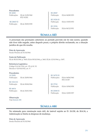 251
Precedentes
RE 42481
Publicações: DJ de 21/09/1960
RTJ 14/202
RE 28047 EI
Publicação: DJ de 29/05/1959
RE 28047
Publicação: DJ de 04/08/1955
RE 19236 EI
Publicação: DJ de 15/05/1953
RE 19236
Publicação: DJ de 06/12/1951
SÚMULA 443
A prescrição das prestações anteriores ao período previsto em lei não ocorre, quando
não tiver sido negado, antes daquele prazo, o próprio direito reclamado, ou a situação
jurídica de que êle resulta.
Data de Aprovação
Sessão Plenária de 01/10/1964
Fonte de Publicação
DJ de 08/10/1964, p. 3645; DJ de 09/10/1964, p. 3665; DJ de 12/10/1964, p. 3697.
Referência Legislativa
Código Civil de 1916, art. 178, § 10, VI.
Decreto nº 20.910/1932, art. 3º.
Precedentes
AI 32428
Publicação: DJ de 24/09/1964
RE 51813 EI
Publicação: DJ de 09/04/1964
RE 46814
Publicação: DJ de 25/01/1961
RE 36735 EI
Publicações: DJ de 04/06/1960
RTJ 13/149
RE 37743
Publicação: DJ de 10/04/1958
RE 20508 EI
Publicação: DJ de 12/09/1957
Observação
Veja Súmula 349.
SÚMULA 444
Na retomada para construção mais útil, de imóvel sujeito ao D. 24.150, de 20.4.34, a
indenização se limita às despesas de mudança.
Data de Aprovação
Sessão Plenária de 01/10/1964
 