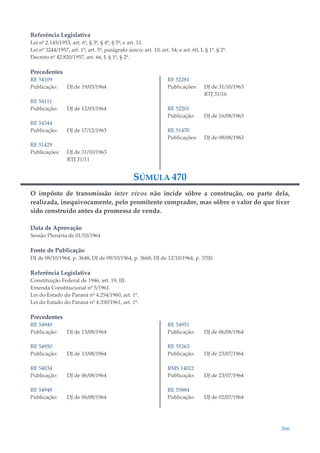 266
Referência Legislativa
Lei nº 2.145/1953, art. 6º, § 3º, § 4º, § 5º; e art. 11.
Lei nº 3244/1957, art. 1º; art. 5º, parágrafo único; art. 10; art. 54; e art. 60, I, § 1º, § 2º.
Decreto nº 42.820/1957, art. 66, I, § 1º, § 2º.
Precedentes
RE 54109
Publicação: DJ de 19/03/1964
RE 54111
Publicação: DJ de 12/03/1964
RE 54344
Publicação: DJ de 17/12/1963
RE 51429
Publicações: DJ de 31/10/1963
RTJ 31/11
RE 52281
Publicações: DJ de 31/10/1963
RTJ 31/16
RE 52201
Publicação: DJ de 16/08/1963
RE 51470
Publicações: DJ de 08/08/1963
SÚMULA 470
O impôsto de transmissão inter vivos não incide sôbre a construção, ou parte dela,
realizada, inequivocamente, pelo promitente comprador, mas sôbre o valor do que tiver
sido construído antes da promessa de venda.
Data de Aprovação
Sessão Plenária de 01/10/1964
Fonte de Publicação
DJ de 08/10/1964, p. 3648; DJ de 09/10/1964, p. 3668; DJ de 12/10/1964, p. 3700.
Referência Legislativa
Constituição Federal de 1946, art. 19, III.
Emenda Constitucional nº 5/1961.
Lei do Estado do Paraná nº 4.254/1960, art. 1º.
Lei do Estado do Paraná nº 4.350/1961, art. 1º.
Precedentes
RE 54949
Publicação: DJ de 13/08/1964
RE 54950
Publicação: DJ de 13/08/1964
RE 54034
Publicação: DJ de 06/08/1964
RE 54948
Publicação: DJ de 06/08/1964
RE 54951
Publicação: DJ de 06/08/1964
RE 55263
Publicação: DJ de 23/07/1964
RMS 14022
Publicação: DJ de 23/07/1964
RE 55884
Publicação: DJ de 02/07/1964
 