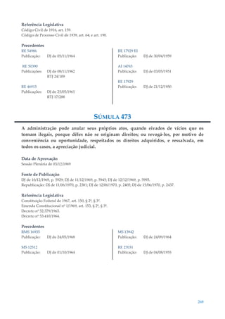 268
Referência Legislativa
Código Civil de 1916, art. 159.
Código de Processo Civil de 1939, art. 64; e art. 190.
Precedentes
RE 54986
Publicação: DJ de 05/11/1964
RE 50390
Publicações: DJ de 08/11/1962
RTJ 24/109
RE 46915
Publicações: DJ de 25/05/1961
RTJ 17/288
RE 17929 EI
Publicação: DJ de 30/04/1959
AI 14765
Publicação: DJ de 03/05/1951
RE 17929
Publicação: DJ de 21/12/1950
SÚMULA 473
A administração pode anular seus próprios atos, quando eivados de vícios que os
tornam ilegais, porque dêles não se originam direitos; ou revogá-los, por motivo de
conveniência ou oportunidade, respeitados os direitos adquiridos, e ressalvada, em
todos os casos, a apreciação judicial.
Data de Aprovação
Sessão Plenária de 03/12/1969
Fonte de Publicação
DJ de 10/12/1969, p. 5929; DJ de 11/12/1969, p. 5945; DJ de 12/12/1969, p. 5993.
Republicação: DJ de 11/06/1970, p. 2381; DJ de 12/06/1970, p. 2405; DJ de 15/06/1970, p. 2437.
Referência Legislativa
Constituição Federal de 1967, art. 150, § 2º, § 3º.
Emenda Constitucional nº 1/1969, art. 153, § 2º, § 3º.
Decreto nº 52.379/1963.
Decreto nº 53.410/1964.
Precedentes
RMS 16935
Publicação: DJ de 24/05/1968
MS 12512
Publicação: DJ de 01/10/1964
MS 13942
Publicação: DJ de 24/09/1964
RE 27031
Publicação: DJ de 04/08/1955
 