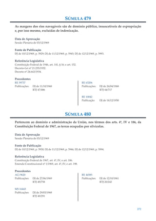 272
SÚMULA 479
As margens dos rios navegáveis são de domínio público, insuscetíveis de expropriação
e, por isso mesmo, excluídas de indenização.
Data de Aprovação
Sessão Plenária de 03/12/1969
Fonte de Publicação
DJ de 10/12/1969, p. 5929; DJ de 11/12/1969, p. 5945; DJ de 12/12/1969, p. 5993.
Referência Legislativa
Constituição Federal de 1946, art. 141, § 16; e art. 152.
Decreto-Lei nº 21.235/1932.
Decreto nº 24.643/1934.
Precedentes
RE 59737
Publicações: DJ de 11/10/1968
RTJ 47/486
RE 63206
Publicações: DJ de 26/04/1968
RTJ 44/717
RE 10042
Publicação: DJ de 14/12/1950
SÚMULA 480
Pertencem ao domínio e administração da União, nos têrmos dos arts. 4º, IV e 186, da
Constituição Federal de 1967, as terras ocupadas por silvícolas.
Data de Aprovação
Sessão Plenária de 03/12/1969
Fonte de Publicação
DJ de 10/12/1969, p. 5930; DJ de 11/12/1969, p. 5946; DJ de 12/12/1969, p. 5994.
Referência Legislativa
Constituição Federal de 1967, art. 4º, IV; e art. 186.
Emenda Constitucional nº 1/1969, art. 4º, IV; e art. 198.
Precedentes
ACi 9620
Publicações: DJ de 27/06/1969
RTJ 49/758
MS 16443
Publicações: DJ de 29/03/1968
RTJ 49/291
RE 44585
Publicações: DJ de 12/10/1961
RTJ 20/242
 