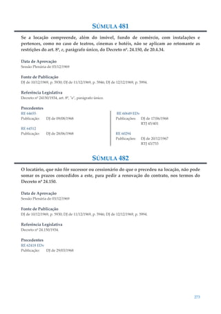 273
SÚMULA 481
Se a locação compreende, além do imóvel, fundo de comércio, com instalações e
pertences, como no caso de teatros, cinemas e hotéis, não se aplicam ao retomante as
restrições do art. 8º, e, parágrafo único, do Decreto nº. 24.150, de 20.4.34.
Data de Aprovação
Sessão Plenária de 03/12/1969
Fonte de Publicação
DJ de 10/12/1969, p. 5930; DJ de 11/12/1969, p. 5946; DJ de 12/12/1969, p. 5994.
Referência Legislativa
Decreto nº 24150/1934, art. 8º, "e", parágrafo único.
Precedentes
RE 64655
Publicação: DJ de 09/08/1968
RE 64512
Publicação: DJ de 28/06/1968
RE 60649 EDv
Publicações: DJ de 17/06/1968
RTJ 45/401
RE 60294
Publicações: DJ de 20/12/1967
RTJ 43/753
SÚMULA 482
O locatário, que não fôr sucessor ou cessionário do que o precedeu na locação, não pode
somar os prazos concedidos a este, para pedir a renovação do contrato, nos termos do
Decreto nº 24.150.
Data de Aprovação
Sessão Plenária de 03/12/1969
Fonte de Publicação
DJ de 10/12/1969, p. 5930; DJ de 11/12/1969, p. 5946; DJ de 12/12/1969, p. 5994.
Referência Legislativa
Decreto nº 24.150/1934.
Precedentes
RE 62418 EDv
Publicação: DJ de 29/03/1968
 