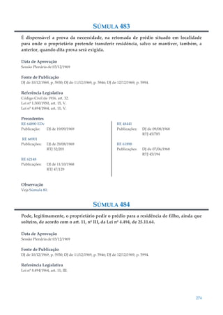 274
SÚMULA 483
É dispensável a prova da necessidade, na retomada de prédio situado em localidade
para onde o proprietário pretende transferir residência, salvo se mantiver, também, a
anterior, quando dita prova será exigida.
Data de Aprovação
Sessão Plenária de 03/12/1969
Fonte de Publicação
DJ de 10/12/1969, p. 5930; DJ de 11/12/1969, p. 5946; DJ de 12/12/1969, p. 5994.
Referência Legislativa
Código Civil de 1916, art. 32.
Lei nº 1.300/1950, art. 15, V.
Lei nº 4.494/1964, art. 11, V.
Precedentes
RE 64890 EDv
Publicação: DJ de 19/09/1969
RE 66901
Publicações: DJ de 29/08/1969
RTJ 52/201
RE 62148
Publicações: DJ de 11/10/1968
RTJ 47/129
RE 48441
Publicações: DJ de 09/08/1968
RTJ 45/785
RE 61898
Publicações: DJ de 07/06/1968
RTJ 45/194
Observação
Veja Súmula 80.
SÚMULA 484
Pode, legitimamente, o proprietário pedir o prédio para a residência de filho, ainda que
solteiro, de acordo com o art. 11, nº III, da Lei nº 4.494, de 25.11.64.
Data de Aprovação
Sessão Plenária de 03/12/1969
Fonte de Publicação
DJ de 10/12/1969, p. 5930; DJ de 11/12/1969, p. 5946; DJ de 12/12/1969, p. 5994.
Referência Legislativa
Lei nº 4.494/1964, art. 11, III.
 