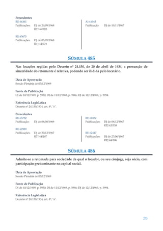 275
Precedentes
RE 64361
Publicações: DJ de 20/09/1968
RTJ 46/785
RE 63675
Publicações: DJ de 03/05/1968
RTJ 44/775
AI 41043
Publicação: DJ de 10/11/1967
SÚMULA 485
Nas locações regidas pelo Decreto nº 24.150, de 20 de abril de 1934, a presunção de
sinceridade do retomante é relativa, podendo ser ilidida pelo locatário.
Data de Aprovação
Sessão Plenária de 03/12/1969
Fonte de Publicação
DJ de 10/12/1969, p. 5930; DJ de 11/12/1969, p. 5946; DJ de 12/12/1969, p. 5994.
Referência Legislativa
Decreto nº 24.150/1934, art. 8º, "e".
Precedentes
RE 65732
Publicação: DJ de 08/08/1969
RE 62989
Publicações: DJ de 20/12/1967
RTJ 44/107
RE 61852
Publicações: DJ de 08/12/1967
RTJ 43/558
RE 62417
Publicações: DJ de 27/06/1967
RTJ 44/106
SÚMULA 486
Admite-se a retomada para sociedade da qual o locador, ou seu cônjuge, seja sócio, com
participação predominante no capital social.
Data de Aprovação
Sessão Plenária de 03/12/1969
Fonte de Publicação
DJ de 10/12/1969, p. 5930; DJ de 11/12/1969, p. 5946; DJ de 12/12/1969, p. 5994.
Referência Legislativa
Decreto nº 24.150/1934, art. 8º, "a".
 