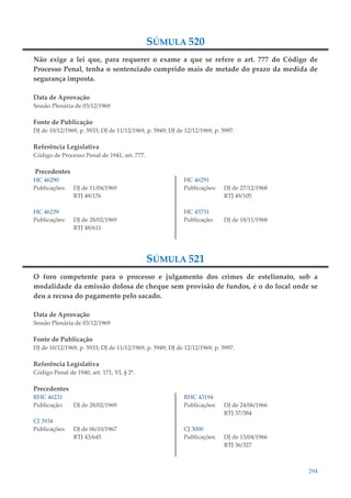 294
SÚMULA 520
Não exige a lei que, para requerer o exame a que se refere o art. 777 do Código de
Processo Penal, tenha o sentenciado cumprido mais de metade do prazo da medida de
segurança imposta.
Data de Aprovação
Sessão Plenária de 03/12/1969
Fonte de Publicação
DJ de 10/12/1969, p. 5933; DJ de 11/12/1969, p. 5949; DJ de 12/12/1969, p. 5997.
Referência Legislativa
Código de Processo Penal de 1941, art. 777.
Precedentes
HC 46290
Publicações: DJ de 11/04/1969
RTJ 49/176
HC 46239
Publicações: DJ de 28/02/1969
RTJ 48/611
HC 46291
Publicações: DJ de 27/12/1968
RTJ 49/105
HC 45731
Publicação: DJ de 18/11/1968
SÚMULA 521
O foro competente para o processo e julgamento dos crimes de estelionato, sob a
modalidade da emissão dolosa de cheque sem provisão de fundos, é o do local onde se
deu a recusa do pagamento pelo sacado.
Data de Aprovação
Sessão Plenária de 03/12/1969
Fonte de Publicação
DJ de 10/12/1969, p. 5933; DJ de 11/12/1969, p. 5949; DJ de 12/12/1969, p. 5997.
Referência Legislativa
Código Penal de 1940, art. 171, VI, § 2º.
Precedentes
RHC 46231
Publicação: DJ de 28/02/1969
CJ 3934
Publicações: DJ de 06/10/1967
RTJ 43/645
RHC 43194
Publicações: DJ de 24/06/1966
RTJ 37/384
CJ 3000
Publicações: DJ de 13/04/1966
RTJ 36/327
 