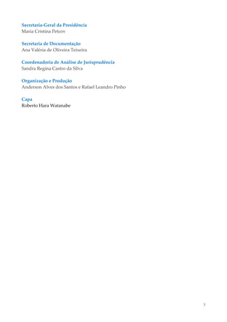 3
Secretaria-Geral da Presidência
Maria Cristina Petcov
Secretaria de Documentação
Ana Valéria de Oliveira Teixeira
Coordenadoria de Análise de Jurisprudência
Sandra Regina Castro da Silva
Organização e Produção
Anderson Alves dos Santos e Rafael Leandro Pinho
Capa
Roberto Hara Watanabe
 