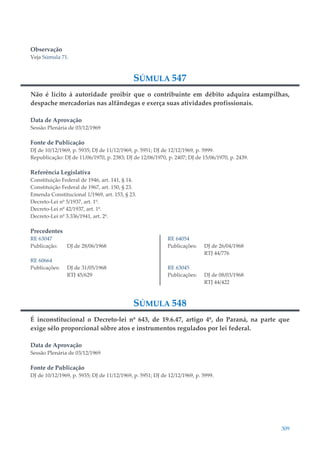 309
Observação
Veja Súmula 71.
SÚMULA 547
Não é lícito à autoridade proibir que o contribuinte em débito adquira estampilhas,
despache mercadorias nas alfândegas e exerça suas atividades profissionais.
Data de Aprovação
Sessão Plenária de 03/12/1969
Fonte de Publicação
DJ de 10/12/1969, p. 5935; DJ de 11/12/1969, p. 5951; DJ de 12/12/1969, p. 5999.
Republicação: DJ de 11/06/1970, p. 2383; DJ de 12/06/1970, p. 2407; DJ de 15/06/1970, p. 2439.
Referência Legislativa
Constituição Federal de 1946, art. 141, § 14.
Constituição Federal de 1967, art. 150, § 23.
Emenda Constitucional 1/1969, art. 153, § 23.
Decreto-Lei nº 5/1937, art. 1º.
Decreto-Lei nº 42/1937, art. 1º.
Decreto-Lei nº 3.336/1941, art. 2º.
Precedentes
RE 63047
Publicação: DJ de 28/06/1968
RE 60664
Publicações: DJ de 31/05/1968
RTJ 45/629
RE 64054
Publicações: DJ de 26/04/1968
RTJ 44/776
RE 63045
Publicações: DJ de 08/03/1968
RTJ 44/422
SÚMULA 548
É inconstitucional o Decreto-lei nº 643, de 19.6.47, artigo 4º, do Paraná, na parte que
exige sêlo proporcional sôbre atos e instrumentos regulados por lei federal.
Data de Aprovação
Sessão Plenária de 03/12/1969
Fonte de Publicação
DJ de 10/12/1969, p. 5935; DJ de 11/12/1969, p. 5951; DJ de 12/12/1969, p. 5999.
 