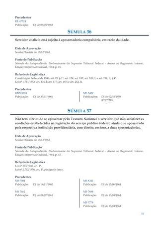 31
Precedentes
RE 47724
Publicação: DJ de 09/05/1963
SÚMULA 36
Servidor vitalício está sujeito à aposentadoria compulsória, em razão da idade.
Data de Aprovação
Sessão Plenária de 13/12/1963
Fonte de Publicação
Súmula da Jurisprudência Predominante do Supremo Tribunal Federal - Anexo ao Regimento Interno.
Edição: Imprensa Nacional, 1964, p. 45.
Referência Legislativa
Constituição Federal de 1946, art. 95, § 1º; art. 124; art. 187; art. 189, I; e art. 191, II, § 4º.
Lei nº 1.711/1952, art. 176, I; art. 177; art. 187; e art. 252, II.
Precedentes
RMS 8394
Publicação: DJ de 30/01/1961
MS 5422
Publicações: DJ de 02/10/1958
RTJ 7/219
SÚMULA 37
Não tem direito de se aposentar pelo Tesouro Nacional o servidor que não satisfizer as
condições estabelecidas na legislação do serviço público federal, ainda que aposentado
pela respectiva instituição previdenciária, com direito, em tese, a duas aposentadorias.
Data de Aprovação
Sessão Plenária de 13/12/1963
Fonte de Publicação
Súmula da Jurisprudência Predominante do Supremo Tribunal Federal - Anexo ao Regimento Interno.
Edição: Imprensa Nacional, 1964, p. 45.
Referência Legislativa
Lei nº 593/1948, art. 1º.
Lei nº 2.752/1956, art. 1º, parágrafo único.
Precedentes
MS 7904
Publicação: DJ de 16/11/1962
MS 7461
Publicação: DJ de 08/07/1961
MS 8341
Publicação: DJ de 15/06/1961
MS 7688
Publicação: DJ de 13/04/1961
MS 7778
Publicação: DJ de 13/04/1961
 