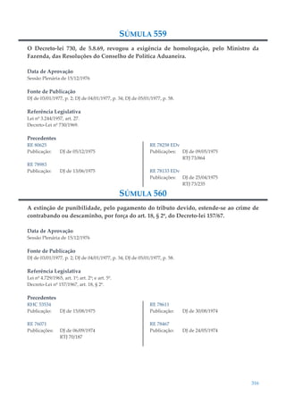 316
SÚMULA 559
O Decreto-lei 730, de 5.8.69, revogou a exigência de homologação, pelo Ministro da
Fazenda, das Resoluções do Conselho de Política Aduaneira.
Data de Aprovação
Sessão Plenária de 15/12/1976
Fonte de Publicação
DJ de 03/01/1977, p. 2; DJ de 04/01/1977, p. 34; DJ de 05/01/1977, p. 58.
Referência Legislativa
Lei nº 3.244/1957, art. 27.
Decreto-Lei nº 730/1969.
Precedentes
RE 80625
Publicação: DJ de 05/12/1975
RE 78983
Publicação: DJ de 13/06/1975
RE 78258 EDv
Publicações: DJ de 09/05/1975
RTJ 73/864
RE 78133 EDv
Publicações: DJ de 25/04/1975
RTJ 73/235
SÚMULA 560
A extinção de punibilidade, pelo pagamento do tributo devido, estende-se ao crime de
contrabando ou descaminho, por força do art. 18, § 2º, do Decreto-lei 157/67.
Data de Aprovação
Sessão Plenária de 15/12/1976
Fonte de Publicação
DJ de 03/01/1977, p. 2; DJ de 04/01/1977, p. 34; DJ de 05/01/1977, p. 58.
Referência Legislativa
Lei nº 4.729/1965, art. 1º; art. 2º; e art. 5º.
Decreto-Lei nº 157/1967, art. 18, § 2º.
Precedentes
RHC 53534
Publicação: DJ de 15/08/1975
RE 76071
Publicações: DJ de 06/09/1974
RTJ 70/187
RE 78611
Publicação: DJ de 30/08/1974
RE 78467
Publicação: DJ de 24/05/1974
 