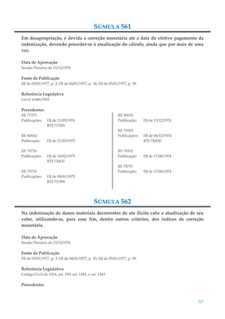 317
SÚMULA 561
Em desapropriação, é devida a correção monetária até a data do efetivo pagamento da
indenização, devendo proceder-se à atualização do cálculo, ainda que por mais de uma
vez.
Data de Aprovação
Sessão Plenária de 15/12/1976
Fonte de Publicação
DJ de 03/01/1977, p. 2; DJ de 04/01/1977, p. 34; DJ de 05/01/1977, p. 58.
Referência Legislativa
Lei nº 4.686/1965
Precedentes
RE 77375
Publicações: DJ de 21/05/1976
RTJ 77/820
RE 80044
Publicação: DJ de 21/03/1975
RE 79756
Publicações: DJ de 18/02/1975
RTJ 73/637
RE 79729
Publicações: DJ de 08/01/1975
RTJ 73/309
RE 80030
Publicação: DJ de 13/12/1974
RE 79585
Publicações: DJ de 06/12/1974
RTJ 74/830
RE 78502
Publicação: DJ de 17/06/1974
RE 78757
Publicação: DJ de 17/06/1974
SÚMULA 562
Na indenização de danos materiais decorrentes de ato ilícito cabe a atualização de seu
valor, utilizando-se, para esse fim, dentre outros critérios, dos índices de correção
monetária.
Data de Aprovação
Sessão Plenária de 15/12/1976
Fonte de Publicação
DJ de 03/01/1977, p. 3; DJ de 04/01/1977, p. 35; DJ de 05/01/1977, p. 59.
Referência Legislativa
Código Civil de 1916, art. 159; art. 1541; e art. 1543.
Precedentes
 