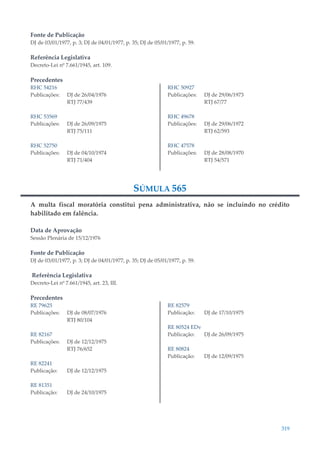 319
Fonte de Publicação
DJ de 03/01/1977, p. 3; DJ de 04/01/1977, p. 35; DJ de 05/01/1977, p. 59.
Referência Legislativa
Decreto-Lei nº 7.661/1945, art. 109.
Precedentes
RHC 54216
Publicações: DJ de 26/04/1976
RTJ 77/439
RHC 53569
Publicações: DJ de 26/09/1975
RTJ 75/111
RHC 52750
Publicações: DJ de 04/10/1974
RTJ 71/404
RHC 50927
Publicações: DJ de 29/06/1973
RTJ 67/77
RHC 49678
Publicações: DJ de 29/06/1972
RTJ 62/593
RHC 47578
Publicações: DJ de 28/08/1970
RTJ 54/571
SÚMULA 565
A multa fiscal moratória constitui pena administrativa, não se incluindo no crédito
habilitado em falência.
Data de Aprovação
Sessão Plenária de 15/12/1976
Fonte de Publicação
DJ de 03/01/1977, p. 3; DJ de 04/01/1977, p. 35; DJ de 05/01/1977, p. 59.
Referência Legislativa
Decreto-Lei nº 7.661/1945, art. 23, III.
Precedentes
RE 79625
Publicações: DJ de 08/07/1976
RTJ 80/104
RE 82167
Publicações: DJ de 12/12/1975
RTJ 76/652
RE 82241
Publicação: DJ de 12/12/1975
RE 81351
Publicação: DJ de 24/10/1975
RE 82579
Publicação: DJ de 17/10/1975
RE 80524 EDv
Publicação: DJ de 26/09/1975
RE 80824
Publicação: DJ de 12/09/1975
 