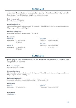 33
SÚMULA 40
A elevação da entrância da comarca não promove automaticamente o juiz, mas não
interrompe o exercício de suas funções na mesma comarca.
Data de Aprovação
Sessão Plenária de 13/12/1963
Fonte de Publicação
Súmula da Jurisprudência Predominante do Supremo Tribunal Federal - Anexo ao Regimento Interno.
Edição: Imprensa Nacional, 1964, p. 46.
Referência Legislativa
Constituição Federal de 1946, art. 95, I, II; e art. 124, IV.
Precedentes
RMS 11086
Publicações: DJ de 11/07/1963
RTJ 29/136
RMS 11111
Publicações: DJ de 20/06/1963
RTJ 28/256
RMS 10570
Publicação: DJ de 05/06/1963
RMS 7689
Publicações: DJ de 25/05/1961
RTJ 17/45
SÚMULA 41
Juízes preparadores ou substitutos não têm direito aos vencimentos da atividade fora
dos períodos de exercício.
Data de Aprovação
Sessão Plenária de 13/12/1963
Fonte de Publicação
Súmula da Jurisprudência Predominante do Supremo Tribunal Federal - Anexo ao Regimento Interno.
Edição: Imprensa Nacional, 1964, p. 47.
Referência Legislativa
Constituição Federal de 1946, art. 95, § 3º; art. 122, § 4º, § 5º; e art. 124, XI.
Precedentes
RE 54526
Publicação: DJ de 05/03/1964
RMS 9757
Publicações: DJ de 14/06/1963
Observação
Veja Súmula 45.
 