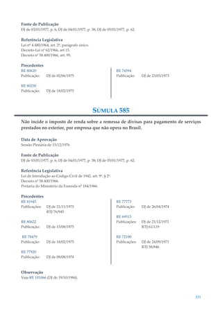 331
Fonte de Publicação
DJ de 03/01/1977, p. 6; DJ de 04/01/1977, p. 38; DJ de 05/01/1977, p. 62.
Referência Legislativa
Lei nº 4.480/1964, art. 2º, parágrafo único.
Decreto-Lei nº 62/1966, art 15.
Decreto nº 58.400/1966, art. 95.
Precedentes
RE 80620
Publicação: DJ de 02/06/1975
RE 80250
Publicação: DJ de 18/02/1975
RE 74594
Publicação: DJ de 23/03/1973
SÚMULA 585
Não incide o imposto de renda sobre a remessa de divisas para pagamento de serviços
prestados no exterior, por empresa que não opera no Brasil.
Data de Aprovação
Sessão Plenária de 15/12/1976
Fonte de Publicação
DJ de 03/01/1977, p. 6; DJ de 04/01/1977, p. 38; DJ de 05/01/1977, p. 62.
Referência Legislativa
Lei de Introdução ao Código Civil de 1942, art. 9º, § 2º.
Decreto nº 58.400/1966.
Portaria do Ministério da Fazenda nº 184/1966.
Precedentes
RE 81945
Publicações: DJ de 21/11/1975
RTJ 76/945
RE 80622
Publicação: DJ de 15/08/1975
RE 78479
Publicação: DJ de 18/02/1975
RE 77920
Publicação: DJ de 08/08/1974
RE 77773
Publicação: DJ de 26/04/1974
RE 69513
Publicações: DJ de 21/12/1971
RTJ 61/119
RE 72190
Publicações: DJ de 24/09/1971
RTJ 58/846
Observação
Veja RE 101066 (DJ de 19/10/1984).
 