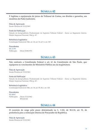 34
SÚMULA 42
É legítima a equiparação de juízes do Tribunal de Contas, em direitos e garantias, aos
membros do Poder Judiciário.
Data de Aprovação
Sessão Plenária de 13/12/1963
Fonte de Publicação
Súmula da Jurisprudência Predominante do Supremo Tribunal Federal - Anexo ao Regimento Interno.
Edição: Imprensa Nacional, 1964, p. 47.
Referência Legislativa
Constituição Federal de 1946, art. 22; art. 76, § 1º; e art. 187.
Precedentes
RE 21198
Publicação: DJ de 27/08/1953
SÚMULA 43
Não contraria a Constituição Federal o art. 61 da Constituição de São Paulo, que
equiparou os vencimentos do Ministério Público aos da magistratura.
Data de Aprovação
Sessão Plenária de 13/12/1963
Fonte de Publicação
Súmula da Jurisprudência Predominante do Supremo Tribunal Federal - Anexo ao Regimento Interno.
Edição: Imprensa Nacional, 1964, p. 47.
Referência Legislativa
Constituição Federal de 1946, art. 18; art. 95, III; e art. 128.
Precedentes
RE 48067
Publicações: DJ de 17/12/1962
RTJ 26/124
SÚMULA 44
O exercício do cargo pelo prazo determinado na L. 1.341, de 30.1.51, art. 91, dá
preferência para a nomeação interina de Procurador da República.
Data de Aprovação
Sessão Plenária de 13/12/1963
 
