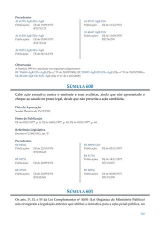340
Precedentes
AI 61705 AgR-EDv-AgR
Publicações: DJ de 19/09/1975
RTJ 75/123
AI 61430 AgR-EDv-AgR
Publicações: DJ de 05/09/1975
RTJ 75/122
AI 59253 AgR-EDv-AgR
Publicação: DJ de 06/12/1974
AI 47157 AgR-EDv
Publicação: DJ de 21/12/1972
AI 44447 AgR-EDv
Publicações: DJ de 11/09/1970
RTJ 56/299
Observação
A Súmula 599 foi cancelada nos seguintes julgamentos:
RE 356069 AgR-EDv-AgR (DJe nº 55 de 28/03/2008), RE 285093 AgR-ED-EDv-AgR (DJe nº 55 de 28/03/2008) e
RE 283240 AgR-ED-EDv-AgR (DJe nº 47 de 14/03/2008).
SÚMULA 600
Cabe ação executiva contra o emitente e seus avalistas, ainda que não apresentado o
cheque ao sacado no prazo legal, desde que não prescrita a ação cambiária.
Data de Aprovação
Sessão Plenária de 15/12/1976
Fonte de Publicação
DJ de 03/01/1977, p. 8; DJ de 04/01/1977, p. 40; DJ de 05/01/1977, p. 64.
Referência Legislativa
Decreto nº 2.591/1912, art. 5º.
Precedentes
RE 84502
Publicações: DJ de 22/10/1976
RTJ 80/645
RE 85251
Publicação: DJ de 24/09/1976
RE 82583
Publicações: DJ de 24/09/1976
RTJ 85/901
RE 80856 EDv
Publicação: DJ de 05/12/1975
RE 81704
Publicações: DJ de 14/11/1975
RTJ 76/637
RE 80856
Publicações: DJ de 06/06/1975
RTJ 74/298
SÚMULA 601
Os arts. 3º, II, e 55 da Lei Complementar nº 40/81 (Lei Orgânica do Ministério Público)
não revogaram a legislação anterior que atribui a iniciativa para a ação penal pública, no
 