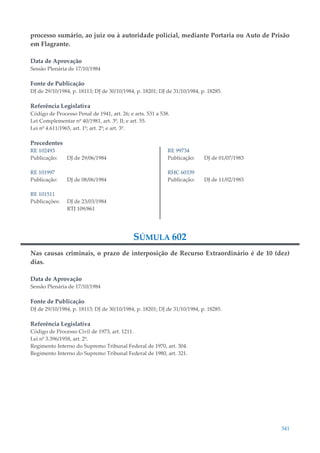 341
processo sumário, ao juiz ou à autoridade policial, mediante Portaria ou Auto de Prisão
em Flagrante.
Data de Aprovação
Sessão Plenária de 17/10/1984
Fonte de Publicação
DJ de 29/10/1984, p. 18113; DJ de 30/10/1984, p. 18201; DJ de 31/10/1984, p. 18285.
Referência Legislativa
Código de Processo Penal de 1941, art. 26; e arts. 531 a 538.
Lei Complementar nº 40/1981, art. 3º, II; e art. 55.
Lei nº 4.611/1965, art. 1º; art. 2º; e art. 3º.
Precedentes
RE 102493
Publicação: DJ de 29/06/1984
RE 101997
Publicação: DJ de 08/06/1984
RE 101511
Publicações: DJ de 23/03/1984
RTJ 109/861
RE 99734
Publicação: DJ de 01/07/1983
RHC 60339
Publicação: DJ de 11/02/1983
SÚMULA 602
Nas causas criminais, o prazo de interposição de Recurso Extraordinário é de 10 (dez)
dias.
Data de Aprovação
Sessão Plenária de 17/10/1984
Fonte de Publicação
DJ de 29/10/1984, p. 18113; DJ de 30/10/1984, p. 18201; DJ de 31/10/1984, p. 18285.
Referência Legislativa
Código de Processo Civil de 1973, art. 1211.
Lei nº 3.396/1958, art. 2º.
Regimento Interno do Supremo Tribunal Federal de 1970, art. 304.
Regimento Interno do Supremo Tribunal Federal de 1980, art. 321.
 