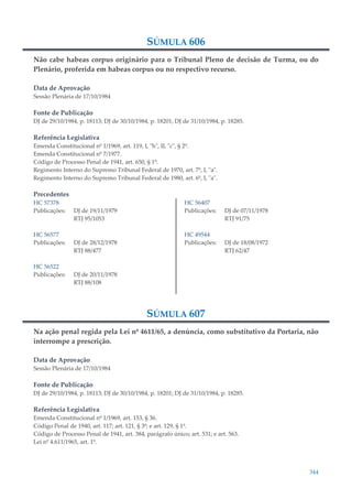 344
SÚMULA 606
Não cabe habeas corpus originário para o Tribunal Pleno de decisão de Turma, ou do
Plenário, proferida em habeas corpus ou no respectivo recurso.
Data de Aprovação
Sessão Plenária de 17/10/1984
Fonte de Publicação
DJ de 29/10/1984, p. 18113; DJ de 30/10/1984, p. 18201; DJ de 31/10/1984, p. 18285.
Referência Legislativa
Emenda Constitucional nº 1/1969, art. 119, I, "h", II, "c", § 2º.
Emenda Constitucional nº 7/1977.
Código de Processo Penal de 1941, art. 650, § 1º.
Regimento Interno do Supremo Tribunal Federal de 1970, art. 7º, I, "a".
Regimento Interno do Supremo Tribunal Federal de 1980, art. 6º, I, "a".
Precedentes
HC 57378
Publicações: DJ de 19/11/1979
RTJ 95/1053
HC 56577
Publicações: DJ de 28/12/1978
RTJ 88/477
HC 56522
Publicações: DJ de 20/11/1978
RTJ 88/108
HC 56407
Publicações: DJ de 07/11/1978
RTJ 91/75
HC 49544
Publicações: DJ de 18/08/1972
RTJ 62/47
SÚMULA 607
Na ação penal regida pela Lei nº 4611/65, a denúncia, como substitutivo da Portaria, não
interrompe a prescrição.
Data de Aprovação
Sessão Plenária de 17/10/1984
Fonte de Publicação
DJ de 29/10/1984, p. 18113; DJ de 30/10/1984, p. 18201; DJ de 31/10/1984, p. 18285.
Referência Legislativa
Emenda Constitucional nº 1/1969, art. 153, § 36.
Código Penal de 1940, art. 117; art. 121, § 3º; e art. 129, § 1º.
Código de Processo Penal de 1941, art. 384, parágrafo único; art. 531; e art. 563.
Lei nº 4.611/1965, art. 1º.
 