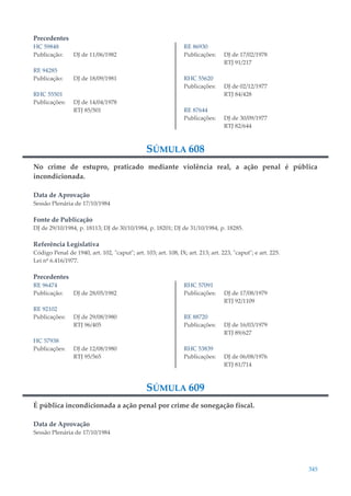 345
Precedentes
HC 59848
Publicação: DJ de 11/06/1982
RE 94285
Publicação: DJ de 18/09/1981
RHC 55501
Publicações: DJ de 14/04/1978
RTJ 85/501
RE 86930
Publicações: DJ de 17/02/1978
RTJ 91/217
RHC 55620
Publicações: DJ de 02/12/1977
RTJ 84/428
RE 87644
Publicações: DJ de 30/09/1977
RTJ 82/644
SÚMULA 608
No crime de estupro, praticado mediante violência real, a ação penal é pública
incondicionada.
Data de Aprovação
Sessão Plenária de 17/10/1984
Fonte de Publicação
DJ de 29/10/1984, p. 18113; DJ de 30/10/1984, p. 18201; DJ de 31/10/1984, p. 18285.
Referência Legislativa
Código Penal de 1940, art. 102, "caput"; art. 103; art. 108, IX; art. 213; art. 223, "caput"; e art. 225.
Lei nº 6.416/1977.
Precedentes
RE 96474
Publicação: DJ de 28/05/1982
RE 92102
Publicações: DJ de 29/08/1980
RTJ 96/405
HC 57938
Publicações: DJ de 12/08/1980
RTJ 95/565
RHC 57091
Publicações: DJ de 17/08/1979
RTJ 92/1109
RE 88720
Publicações: DJ de 16/03/1979
RTJ 89/627
RHC 53839
Publicações: DJ de 06/08/1976
RTJ 81/714
SÚMULA 609
É pública incondicionada a ação penal por crime de sonegação fiscal.
Data de Aprovação
Sessão Plenária de 17/10/1984
 