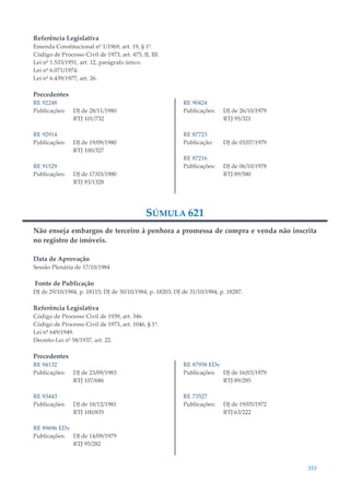 353
Referência Legislativa
Emenda Constitucional nº 1/1969, art. 19, § 1º.
Código de Processo Civil de 1973, art. 475, II, III.
Lei nº 1.533/1951, art. 12, parágrafo único.
Lei nº 6.071/1974.
Lei nº 6.439/1977, art. 26.
Precedentes
RE 92248
Publicações: DJ de 28/11/1980
RTJ 101/732
RE 92914
Publicações: DJ de 19/09/1980
RTJ 100/327
RE 91529
Publicações: DJ de 17/03/1980
RTJ 93/1328
RE 90424
Publicações: DJ de 26/10/1979
RTJ 95/321
RE 87723
Publicação: DJ de 03/07/1979
RE 87216
Publicações: DJ de 06/10/1978
RTJ 89/580
SÚMULA 621
Não enseja embargos de terceiro à penhora a promessa de compra e venda não inscrita
no registro de imóveis.
Data de Aprovação
Sessão Plenária de 17/10/1984
Fonte de Publicação
DJ de 29/10/1984, p. 18115; DJ de 30/10/1984, p. 18203; DJ de 31/10/1984, p. 18287.
Referência Legislativa
Código de Processo Civil de 1939, art. 346.
Código de Processo Civil de 1973, art. 1046, § 1º.
Lei nº 649/1949.
Decreto-Lei nº 58/1937, art. 22.
Precedentes
RE 94132
Publicações: DJ de 23/09/1983
RTJ 107/686
RE 93443
Publicações: DJ de 18/12/1981
RTJ 100/835
RE 89696 EDv
Publicações: DJ de 14/09/1979
RTJ 95/282
RE 87958 EDv
Publicações: DJ de 16/03/1979
RTJ 89/285
RE 73527
Publicações: DJ de 19/05/1972
RTJ 63/222
 