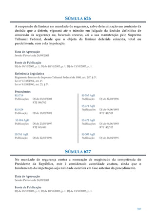 357
SÚMULA 626
A suspensão da liminar em mandado de segurança, salvo determinação em contrário da
decisão que a deferir, vigorará até o trânsito em julgado da decisão definitiva de
concessão da segurança ou, havendo recurso, até a sua manutenção pelo Supremo
Tribunal Federal, desde que o objeto da liminar deferida coincida, total ou
parcialmente, com o da impetração.
Data de Aprovação
Sessão Plenária de 24/09/2003
Fonte de Publicação
DJ de 09/10/2003, p. 1; DJ de 10/10/2003, p. 1; DJ de 13/10/2003, p. 1.
Referência Legislativa
Regimento Interno do Supremo Tribunal Federal de 1980, art. 297, § 3º.
Lei nº 4.348/1964, art. 4º.
Lei nº 8.038/1990, art. 25, § 3º.
Precedentes
Rcl 718
Publicações: DJ de 03/10/2003
RTJ 188/762
Rcl 429
Publicação: DJ de 18/05/2001
SS 984 AgR
Publicações: DJ de 23/05/1997
RTJ 165/480
SS 761 AgR
Publicação: DJ de 22/03/1996
SS 765 AgR
Publicação: DJ de 22/03/1996
SS 471 AgR
Publicações: DJ de 04/06/1993
RTJ 147/512
SS 472 AgR
Publicações: DJ de 04/06/1993
RTJ 147/512
SS 303 AgR
Publicação: DJ de 26/04/1991
SÚMULA 627
No mandado de segurança contra a nomeação de magistrado da competência do
Presidente da República, este é considerado autoridade coatora, ainda que o
fundamento da impetração seja nulidade ocorrida em fase anterior do procedimento.
Data de Aprovação
Sessão Plenária de 24/09/2003
Fonte de Publicação
DJ de 09/10/2003, p. 1; DJ de 10/10/2003, p. 1; DJ de 13/10/2003, p. 1.
 