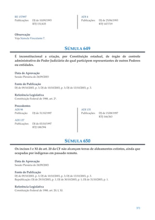371
RE 157897
Publicações: DJ de 10/09/1993
RTJ 151/635
ADI 4
Publicações: DJ de 25/06/1993
RTJ 147/719
Observação
Veja Súmula Vinculante 7.
SÚMULA 649
É inconstitucional a criação, por Constituição estadual, de órgão de controle
administrativo do Poder Judiciário do qual participem representantes de outros Poderes
ou entidades.
Data de Aprovação
Sessão Plenária de 24/09/2003
Fonte de Publicação
DJ de 09/10/2003, p. 3; DJ de 10/10/2003, p. 3; DJ de 13/10/2003, p. 3.
Referência Legislativa
Constituição Federal de 1988, art. 2º.
Precedentes
ADI 98
Publicação: DJ de 31/10/1997
ADI 137
Publicações: DJ de 03/10/1997
RTJ 188/394
ADI 135
Publicações: DJ de 15/08/1997
RTJ 166/363
SÚMULA 650
Os incisos I e XI do art. 20 da CF não alcançam terras de aldeamentos extintos, ainda que
ocupadas por indígenas em passado remoto.
Data de Aprovação
Sessão Plenária de 24/09/2003
Fonte de Publicação
DJ de 09/10/2003, p. 3; DJ de 10/10/2003, p. 3; DJ de 13/10/2003, p. 3.
Republicação: DJ de 29/10/2003, p. 1; DJ de 30/10/2003, p. 1; DJ de 31/10/2003, p. 1.
Referência Legislativa
Constituição Federal de 1988, art. 20, I, XI.
 