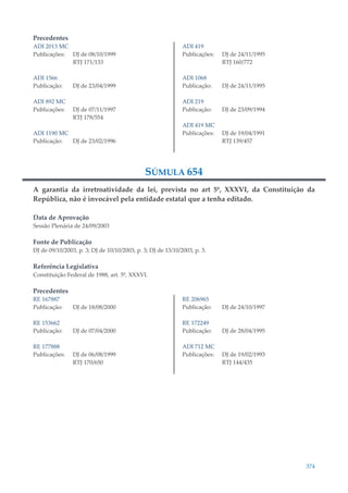 374
Precedentes
ADI 2013 MC
Publicações: DJ de 08/10/1999
RTJ 171/133
ADI 1566
Publicação: DJ de 23/04/1999
ADI 892 MC
Publicações: DJ de 07/11/1997
RTJ 178/554
ADI 1190 MC
Publicação: DJ de 23/02/1996
ADI 419
Publicações: DJ de 24/11/1995
RTJ 160/772
ADI 1068
Publicação: DJ de 24/11/1995
ADI 219
Publicação: DJ de 23/09/1994
ADI 419 MC
Publicações: DJ de 19/04/1991
RTJ 139/457
SÚMULA 654
A garantia da irretroatividade da lei, prevista no art 5º, XXXVI, da Constituição da
República, não é invocável pela entidade estatal que a tenha editado.
Data de Aprovação
Sessão Plenária de 24/09/2003
Fonte de Publicação
DJ de 09/10/2003, p. 3; DJ de 10/10/2003, p. 3; DJ de 13/10/2003, p. 3.
Referência Legislativa
Constituição Federal de 1988, art. 5º, XXXVI.
Precedentes
RE 167887
Publicação: DJ de 18/08/2000
RE 153662
Publicação: DJ de 07/04/2000
RE 177888
Publicações: DJ de 06/08/1999
RTJ 170/650
RE 206965
Publicação: DJ de 24/10/1997
RE 172249
Publicação: DJ de 28/04/1995
ADI 712 MC
Publicações: DJ de 19/02/1993
RTJ 144/435
 