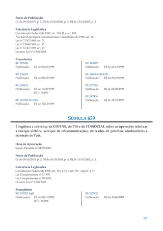 377
Fonte de Publicação
DJ de 09/10/2003, p. 3; DJ de 10/10/2003, p. 3; DJ de 13/10/2003, p. 3.
Referência Legislativa
Constituição Federal de 1988, art. 150, II; e art. 195.
Ato das Disposições Constitucionais Transitórias de 1988, art. 56.
Lei nº 7.787/1989, art. 7º.
Lei nº 7.894/1989, art. 1º.
Lei nº 8.147/1990, art. 1º.
Decreto-Lei nº 1.940/1982.
Precedentes
RE 222600
Publicação: DJ de 08/10/1999
RE 238659
Publicação: DJ de 01/10/1999
RE 169432
Publicações: DJ de 10/09/1999
RTJ 176/879
RE 145780 ED-EDv
Publicação: DJ de 11/12/1998
RE 163878
Publicação: DJ de 23/10/1998
RE 168664 ED-EDv
Publicação: DJ de 09/10/1998
RE 227018
Publicação: DJ de 04/09/1998
RE 187436
Publicação: DJ de 31/10/1997
SÚMULA 659
É legítima a cobrança da COFINS, do PIS e do FINSOCIAL sobre as operações relativas
a energia elétrica, serviços de telecomunicações, derivados de petróleo, combustíveis e
minerais do País.
Data de Aprovação
Sessão Plenária de 24/09/2003
Fonte de Publicação
DJ de 09/10/2003, p. 3; DJ de 10/10/2003, p. 3; DJ de 13/10/2003, p. 3.
Referência Legislativa
Constituição Federal de 1988, art. 155, § 3º; e art. 195, "caput", § 7º.
Lei Complementar nº 7/1970.
Lei Complementar nº 70/1991.
Decreto-Lei nº 1.940/1982.
Precedentes
RE 205355 AgR
Publicações: DJ de 08/11/2002
RTJ 184/694
RE 227832
Publicação: DJ de 28/06/2002
 
