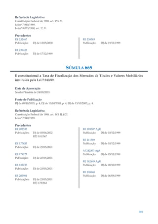 381
Referência Legislativa
Constituição Federal de 1988, art. 155, V.
Lei nº 7.940/1989.
Lei nº 8.033/1990, art. 1º, V.
Precedentes
RE 232467
Publicação: DJ de 12/05/2000
RE 239425
Publicação: DJ de 17/12/1999
RE 238583
Publicação: DJ de 19/11/1999
SÚMULA 665
É constitucional a Taxa de Fiscalização dos Mercados de Títulos e Valores Mobiliários
instituída pela Lei 7.940/89.
Data de Aprovação
Sessão Plenária de 24/09/2003
Fonte de Publicação
DJ de 09/10/2003, p. 4; DJ de 10/10/2003, p. 4; DJ de 13/10/2003, p. 4.
Referência Legislativa
Constituição Federal de 1988, art. 145, II, § 2º.
Lei nº 7.940/1989.
Precedentes
RE 202533
Publicações: DJ de 05/04/2002
RTJ 181/367
RE 177835
Publicação: DJ de 25/05/2001
RE 179177
Publicação: DJ de 25/05/2001
RE 182737
Publicação: DJ de 25/05/2001
RE 203981
Publicações: DJ de 25/05/2001
RTJ 178/862
RE 189307 AgR
Publicação: DJ de 10/12/1999
RE 211589
Publicação: DJ de 10/12/1999
AI 242503 AgR
Publicação: DJ de 05/11/1999
RE 182649 AgR
Publicação: DJ de 08/10/1999
RE 198868
Publicação: DJ de 06/08/1999
 