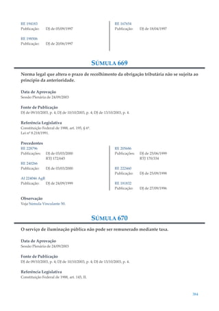 384
RE 194183
Publicação: DJ de 05/09/1997
RE 198506
Publicação: DJ de 20/06/1997
RE 167654
Publicação: DJ de 18/04/1997
SÚMULA 669
Norma legal que altera o prazo de recolhimento da obrigação tributária não se sujeita ao
princípio da anterioridade.
Data de Aprovação
Sessão Plenária de 24/09/2003
Fonte de Publicação
DJ de 09/10/2003, p. 4; DJ de 10/10/2003, p. 4; DJ de 13/10/2003, p. 4.
Referência Legislativa
Constituição Federal de 1988, art. 195, § 6º.
Lei nº 8.218/1991.
Precedentes
RE 228796
Publicações: DJ de 03/03/2000
RTJ 172/645
RE 240266
Publicação: DJ de 03/03/2000
AI 224046 AgR
Publicação: DJ de 24/09/1999
RE 205686
Publicações: DJ de 25/06/1999
RTJ 170/334
RE 222460
Publicação: DJ de 25/09/1998
RE 181832
Publicação: DJ de 27/09/1996
Observação
Veja Súmula Vinculante 50.
SÚMULA 670
O serviço de iluminação pública não pode ser remunerado mediante taxa.
Data de Aprovação
Sessão Plenária de 24/09/2003
Fonte de Publicação
DJ de 09/10/2003, p. 4; DJ de 10/10/2003, p. 4; DJ de 13/10/2003, p. 4.
Referência Legislativa
Constituição Federal de 1988, art. 145, II.
 