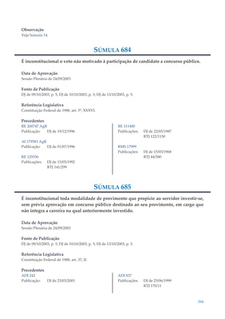 394
Observação
Veja Súmula 14.
SÚMULA 684
É inconstitucional o veto não motivado à participação de candidato a concurso público.
Data de Aprovação
Sessão Plenária de 24/09/2003
Fonte de Publicação
DJ de 09/10/2003, p. 5; DJ de 10/10/2003, p. 5; DJ de 13/10/2003, p. 5.
Referência Legislativa
Constituição Federal de 1988, art. 5º, XXXVI.
Precedentes
RE 200747 AgR
Publicação: DJ de 19/12/1996
AI 179583 AgR
Publicação: DJ de 01/07/1996
RE 125556
Publicações: DJ de 15/05/1992
RTJ 141/299
RE 111400
Publicações: DJ de 22/05/1987
RTJ 122/1130
RMS 17999
Publicações: DJ de 15/03/1968
RTJ 44/580
SÚMULA 685
É inconstitucional toda modalidade de provimento que propicie ao servidor investir-se,
sem prévia aprovação em concurso público destinado ao seu provimento, em cargo que
não integra a carreira na qual anteriormente investido.
Data de Aprovação
Sessão Plenária de 24/09/2003
Fonte de Publicação
DJ de 09/10/2003, p. 5; DJ de 10/10/2003, p. 5; DJ de 13/10/2003, p. 5.
Referência Legislativa
Constituição Federal de 1988, art. 37, II.
Precedentes
ADI 242
Publicação: DJ de 23/03/2001
ADI 837
Publicações: DJ de 25/06/1999
RTJ 170/11
 