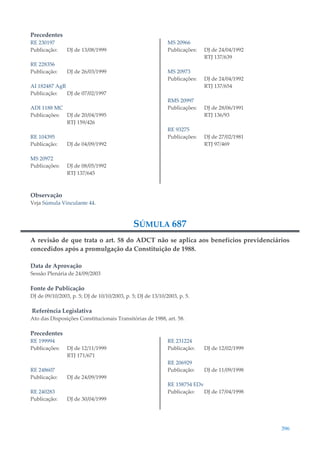 396
Precedentes
RE 230197
Publicação: DJ de 13/08/1999
RE 228356
Publicação: DJ de 26/03/1999
AI 182487 AgR
Publicação: DJ de 07/02/1997
ADI 1188 MC
Publicações: DJ de 20/04/1995
RTJ 159/426
RE 104395
Publicação: DJ de 04/09/1992
MS 20972
Publicações: DJ de 08/05/1992
RTJ 137/645
MS 20966
Publicações: DJ de 24/04/1992
RTJ 137/639
MS 20973
Publicações: DJ de 24/04/1992
RTJ 137/654
RMS 20997
Publicações: DJ de 28/06/1991
RTJ 136/93
RE 93275
Publicações: DJ de 27/02/1981
RTJ 97/469
Observação
Veja Súmula Vinculante 44.
SÚMULA 687
A revisão de que trata o art. 58 do ADCT não se aplica aos benefícios previdenciários
concedidos após a promulgação da Constituição de 1988.
Data de Aprovação
Sessão Plenária de 24/09/2003
Fonte de Publicação
DJ de 09/10/2003, p. 5; DJ de 10/10/2003, p. 5; DJ de 13/10/2003, p. 5.
Referência Legislativa
Ato das Disposições Constitucionais Transitórias de 1988, art. 58.
Precedentes
RE 199994
Publicações: DJ de 12/11/1999
RTJ 171/671
RE 248607
Publicação: DJ de 24/09/1999
RE 240283
Publicação: DJ de 30/04/1999
RE 231224
Publicação: DJ de 12/02/1999
RE 206929
Publicação: DJ de 11/09/1998
RE 158754 EDv
Publicação: DJ de 17/04/1998
 