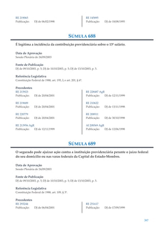 397
RE 219065
Publicação: DJ de 06/02/1998
RE 145895
Publicação: DJ de 18/08/1995
SÚMULA 688
É legítima a incidência da contribuição previdenciária sobre o 13º salário.
Data de Aprovação
Sessão Plenária de 24/09/2003
Fonte de Publicação
DJ de 09/10/2003, p. 5; DJ de 10/10/2003, p. 5; DJ de 13/10/2003, p. 5.
Referência Legislativa
Constituição Federal de 1988, art. 195, I; e art. 201, § 4º.
Precedentes
RE 215923
Publicação: DJ de 20/04/2001
RE 219689
Publicação: DJ de 20/04/2001
RE 220779
Publicação: DJ de 20/04/2001
RE 213956 AgR
Publicação: DJ de 12/11/1999
RE 228487 AgR
Publicação: DJ de 12/11/1999
RE 210622
Publicação: DJ de 13/11/1998
RE 208911
Publicação: DJ de 30/10/1998
AI 208569 AgR
Publicação: DJ de 12/06/1998
SÚMULA 689
O segurado pode ajuizar ação contra a instituição previdenciária perante o juízo federal
do seu domicílio ou nas varas federais da Capital do Estado-Membro.
Data de Aprovação
Sessão Plenária de 24/09/2003
Fonte de Publicação
DJ de 09/10/2003, p. 5; DJ de 10/10/2003, p. 5; DJ de 13/10/2003, p. 5.
Referência Legislativa
Constituição Federal de 1988, art. 109, § 3º.
Precedentes
RE 293244
Publicação: DJ de 06/04/2001
RE 251617
Publicação: DJ de 17/09/1999
 