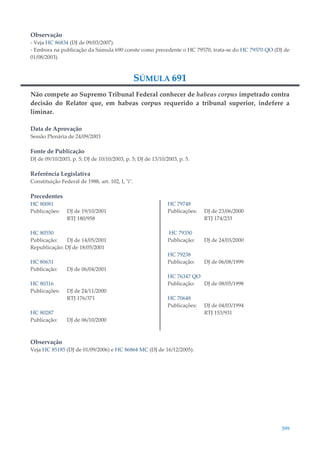 399
Observação
- Veja HC 86834 (DJ de 09/03/2007).
- Embora na publicação da Súmula 690 conste como precedente o HC 79570, trata-se do HC 79570 QO (DJ de
01/08/2003).
SÚMULA 691
Não compete ao Supremo Tribunal Federal conhecer de habeas corpus impetrado contra
decisão do Relator que, em habeas corpus requerido a tribunal superior, indefere a
liminar.
Data de Aprovação
Sessão Plenária de 24/09/2003
Fonte de Publicação
DJ de 09/10/2003, p. 5; DJ de 10/10/2003, p. 5; DJ de 13/10/2003, p. 5.
Referência Legislativa
Constituição Federal de 1988, art. 102, I, "i".
Precedentes
HC 80081
Publicações: DJ de 19/10/2001
RTJ 180/958
HC 80550
Publicação: DJ de 14/05/2001
Republicação: DJ de 18/05/2001
HC 80631
Publicação: DJ de 06/04/2001
HC 80316
Publicações: DJ de 24/11/2000
RTJ 176/371
HC 80287
Publicação: DJ de 06/10/2000
HC 79748
Publicações: DJ de 23/06/2000
RTJ 174/233
HC 79350
Publicação: DJ de 24/03/2000
HC 79238
Publicação: DJ de 06/08/1999
HC 76347 QO
Publicação: DJ de 08/05/1998
HC 70648
Publicações: DJ de 04/03/1994
RTJ 153/931
Observação
Veja HC 85185 (DJ de 01/09/2006) e HC 86864 MC (DJ de 16/12/2005).
 