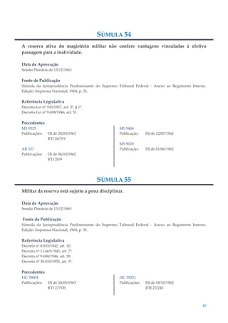 40
SÚMULA 54
A reserva ativa do magistério militar não confere vantagens vinculadas à efetiva
passagem para a inatividade.
Data de Aprovação
Sessão Plenária de 13/12/1963
Fonte de Publicação
Súmula da Jurisprudência Predominante do Supremo Tribunal Federal - Anexo ao Regimento Interno.
Edição: Imprensa Nacional, 1964, p. 51.
Referência Legislativa
Decreto-Lei nº 103/1937, art. 3º, § 1º.
Decreto-Lei nº 9.698/1946, art. 51.
Precedentes
MS 9525
Publicações: DJ de 20/03/1963
RTJ 26/351
AR 537
Publicações: DJ de 06/10/1962
RTJ 20/9
MS 9404
Publicação: DJ de 12/07/1962
MS 9020
Publicação: DJ de 01/06/1962
SÚMULA 55
Militar da reserva está sujeito à pena disciplinar.
Data de Aprovação
Sessão Plenária de 13/12/1963
Fonte de Publicação
Súmula da Jurisprudência Predominante do Supremo Tribunal Federal - Anexo ao Regimento Interno.
Edição: Imprensa Nacional, 1964, p. 51.
Referência Legislativa
Decreto nº 8.835/1942, art. 10.
Decreto nº 11.665/1943, art. 7º.
Decreto nº 9.698/1946, art. 59.
Decreto nº 38.010/1955, art. 5º.
Precedentes
HC 39604
Publicações: DJ de 24/05/1963
RTJ 27/530
HC 39251
Publicações: DJ de 18/10/1962
RTJ 23/243
 