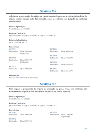 415
SÚMULA 716
Admite-se a progressão de regime de cumprimento da pena ou a aplicação imediata de
regime menos severo nela determinada, antes do trânsito em julgado da sentença
condenatória.
Data de Aprovação
Sessão Plenária de 24/09/2003
Fonte de Publicação
DJ de 09/10/2003, p. 6; DJ de 10/10/2003, p. 7; DJ de 13/10/2003, p. 6.
Referência Legislativa
Lei nº 7.210/1984, art. 112.
Precedentes
HC 72799
Publicações: DJ de 20/04/2001
RTJ 177/254
HC 71907
Publicações: DJ de 07/03/1997
RTJ 162/362
HC 74121
Publicação: DJ de 20/09/1996
HC 72565
Publicação: DJ de 30/08/1996
HC 73760
Publicação: DJ de 24/05/1996
HC 72162
Publicação: DJ de 05/05/1995
HC 68572
Publicação: DJ de 22/11/1991
Observação
Veja HC 84078 (DJe nº 35 de 26/02/2010).
SÚMULA 717
Não impede a progressão de regime de execução da pena, fixada em sentença não
transitada em julgado, o fato de o réu se encontrar em prisão especial.
Data de Aprovação
Sessão Plenária de 24/09/2003
Fonte de Publicação
DJ de 09/10/2003, p. 7; DJ de 10/10/2003, p. 7; DJ de 13/10/2003, p. 7.
Precedentes
HC 72565
Publicação: DJ de 30/08/1996
HC 73760
Publicação: DJ de 24/05/1996
HC 72149
Publicações: DJ de 22/09/1995
RTJ 156/923
 