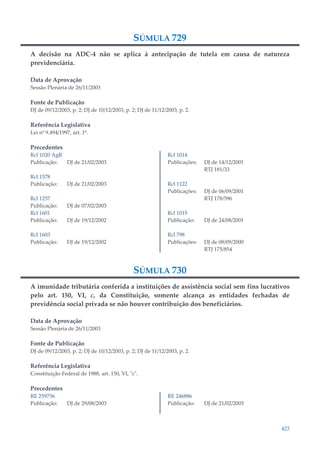 423
SÚMULA 729
A decisão na ADC-4 não se aplica à antecipação de tutela em causa de natureza
previdenciária.
Data de Aprovação
Sessão Plenária de 26/11/2003
Fonte de Publicação
DJ de 09/12/2003, p. 2; DJ de 10/12/2003, p. 2; DJ de 11/12/2003, p. 2.
Referência Legislativa
Lei nº 9.494/1997, art. 1º.
Precedentes
Rcl 1020 AgR
Publicação: DJ de 21/02/2003
Rcl 1578
Publicação: DJ de 21/02/2003
Rcl 1257
Publicação: DJ de 07/02/2003
Rcl 1601
Publicação: DJ de 19/12/2002
Rcl 1603
Publicação: DJ de 19/12/2002
Rcl 1014
Publicações: DJ de 14/12/2001
RTJ 181/33
Rcl 1122
Publicações: DJ de 06/09/2001
RTJ 178/596
Rcl 1015
Publicação: DJ de 24/08/2001
Rcl 798
Publicações: DJ de 08/09/2000
RTJ 175/854
SÚMULA 730
A imunidade tributária conferida a instituições de assistência social sem fins lucrativos
pelo art. 150, VI, c, da Constituição, somente alcança as entidades fechadas de
previdência social privada se não houver contribuição dos beneficiários.
Data de Aprovação
Sessão Plenária de 26/11/2003
Fonte de Publicação
DJ de 09/12/2003, p. 2; DJ de 10/12/2003, p. 2; DJ de 11/12/2003, p. 2.
Referência Legislativa
Constituição Federal de 1988, art. 150, VI, "c".
Precedentes
RE 259756
Publicação: DJ de 29/08/2003
RE 246886
Publicação: DJ de 21/02/2003
 