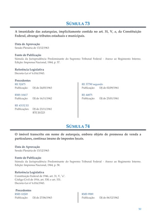 50
SÚMULA 73
A imunidade das autarquias, implicitamente contida no art. 31, V, a, da Constituição
Federal, abrange tributos estaduais e municipais.
Data de Aprovação
Sessão Plenária de 13/12/1963
Fonte de Publicação
Súmula da Jurisprudência Predominante do Supremo Tribunal Federal - Anexo ao Regimento Interno.
Edição: Imprensa Nacional, 1964, p. 57.
Referência Legislativa
Decreto-Lei nº 6.016/1943.
Precedentes
RE 52475
Publicação: DJ de 24/05/1963
RMS 10417
Publicação: DJ de 16/11/1962
RE 43152 EI
Publicações: DJ de 23/11/1961
RTJ 20/223
RE 37790 segundo
Publicação: DJ de 02/09/1961
RE 44875
Publicação: DJ de 25/01/1961
SÚMULA 74
O imóvel transcrito em nome de autarquia, embora objeto de promessa de venda a
particulares, continua imune de impostos locais.
Data de Aprovação
Sessão Plenária de 13/12/1963
Fonte de Publicação
Súmula da Jurisprudência Predominante do Supremo Tribunal Federal - Anexo ao Regimento Interno.
Edição: Imprensa Nacional, 1964, p. 58.
Referência Legislativa
Constituição Federal de 1946, art. 31, V, "a".
Código Civil de 1916, art. 530; e art. 531.
Decreto-Lei nº 6.016/1943.
Precedentes
RMS 10269
Publicação: DJ de 27/06/1963
RMS 9989
Publicação: DJ de 06/12/1962
 