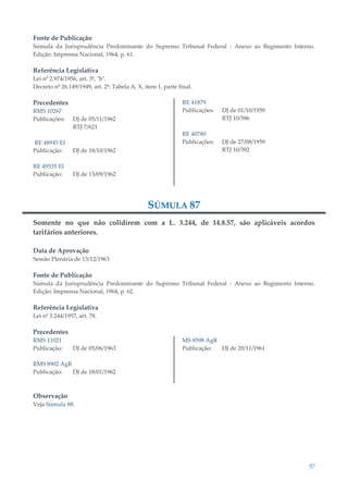 57
Fonte de Publicação
Súmula da Jurisprudência Predominante do Supremo Tribunal Federal - Anexo ao Regimento Interno.
Edição: Imprensa Nacional, 1964, p. 61.
Referência Legislativa
Lei nº 2.974/1956, art. 3º, "b".
Decreto nº 26.149/1949, art. 2º; Tabela A, X, item 1, parte final.
Precedentes
RMS 10267
Publicações: DJ de 05/11/1962
RTJ 7/621
RE 48945 EI
Publicação: DJ de 18/10/1962
RE 49535 EI
Publicação: DJ de 13/09/1962
RE 41879
Publicações: DJ de 01/10/1959
RTJ 10/586
RE 40780
Publicações: DJ de 27/08/1959
RTJ 10/392
SÚMULA 87
Somente no que não colidirem com a L. 3.244, de 14.8.57, são aplicáveis acordos
tarifários anteriores.
Data de Aprovação
Sessão Plenária de 13/12/1963
Fonte de Publicação
Súmula da Jurisprudência Predominante do Supremo Tribunal Federal - Anexo ao Regimento Interno.
Edição: Imprensa Nacional, 1964, p. 62.
Referência Legislativa
Lei nº 3.244/1957, art. 78.
Precedentes
RMS 11021
Publicação: DJ de 05/06/1963
RMS 8902 AgR
Publicação: DJ de 18/01/1962
MS 8598 AgR
Publicação: DJ de 20/11/1961
Observação
Veja Súmula 88.
 